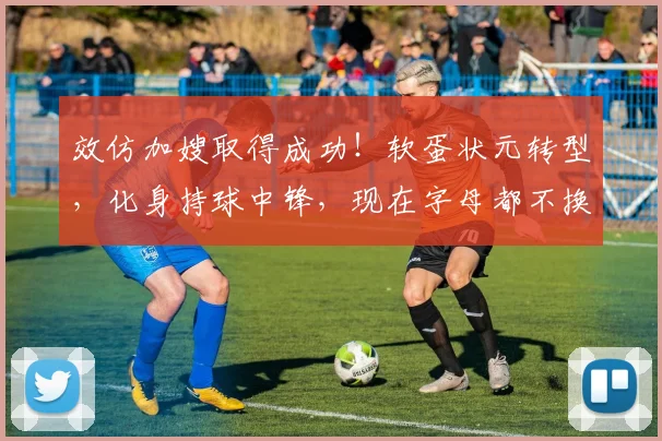 效仿加嫂取得成功!软蛋状元转型,化身持球中锋,现在字母都不换