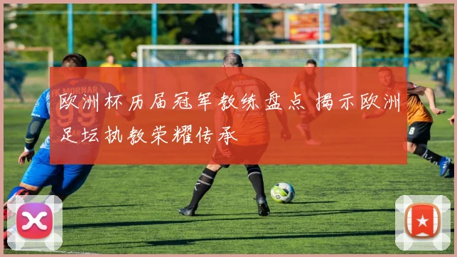 欧洲杯历届冠军教练盘点 揭示欧洲足坛执教荣耀传承