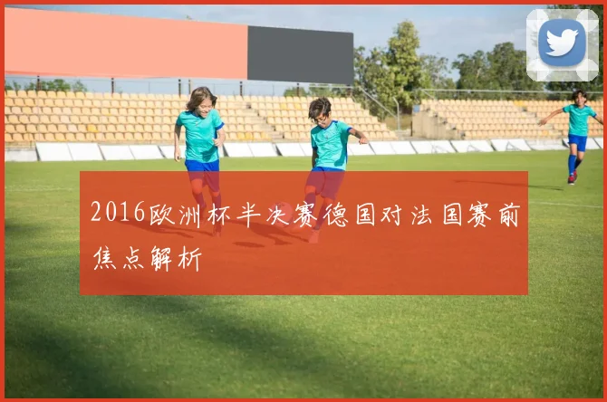2016欧洲杯半决赛德国对法国赛前焦点解析