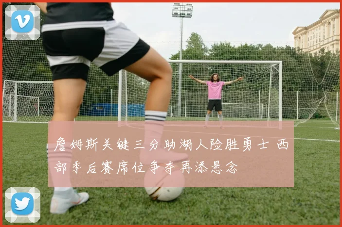 詹姆斯关键三分助湖人险胜勇士 西部季后赛席位争夺再添悬念