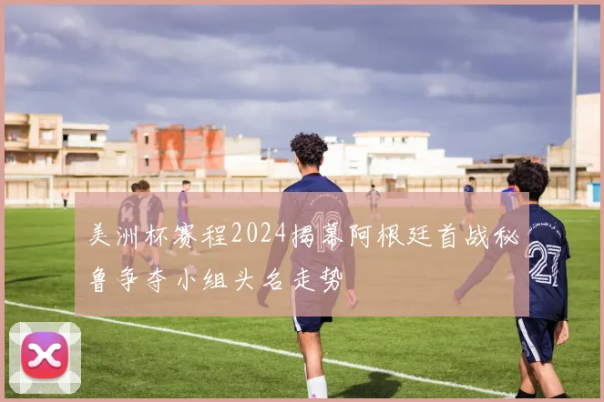 美洲杯赛程2024揭幕阿根廷首战秘鲁争夺小组头名走势
