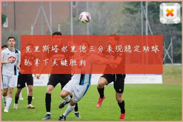 克里斯塔尔里德三分表现稳定助球队拿下关键胜利